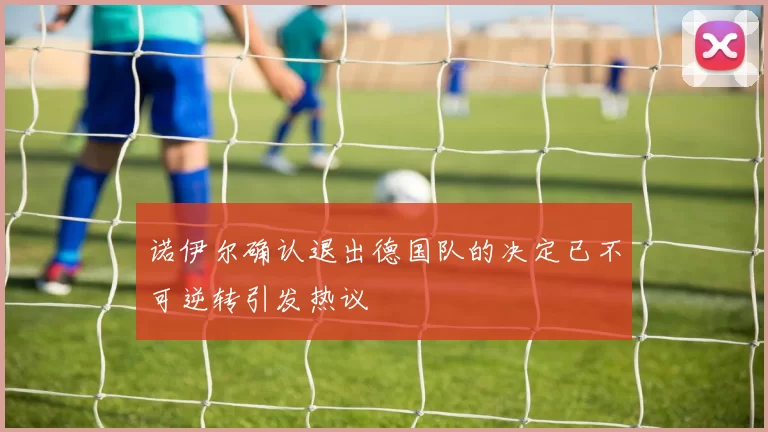 诺伊尔确认退出德国队的决定已不可逆转引发热议