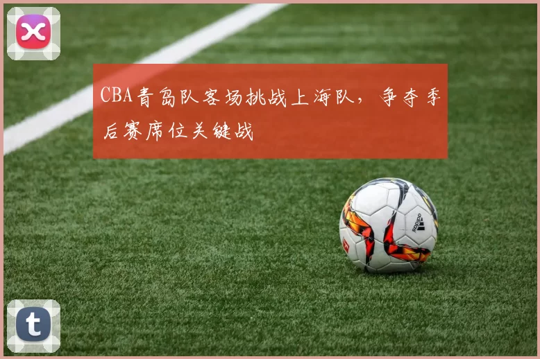 CBA青岛队客场挑战上海队，争夺季后赛席位关键战