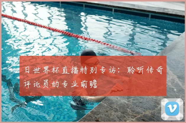 日世界杯直播特别专访：聆听传奇评论员的专业前瞻