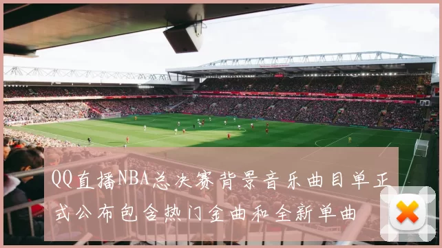 QQ直播NBA总决赛背景音乐曲目单正式公布包含热门金曲和全新单曲