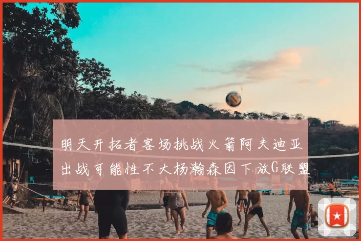 明天开拓者客场挑战火箭阿夫迪亚出战可能性不大杨瀚森因下放G联盟缺席