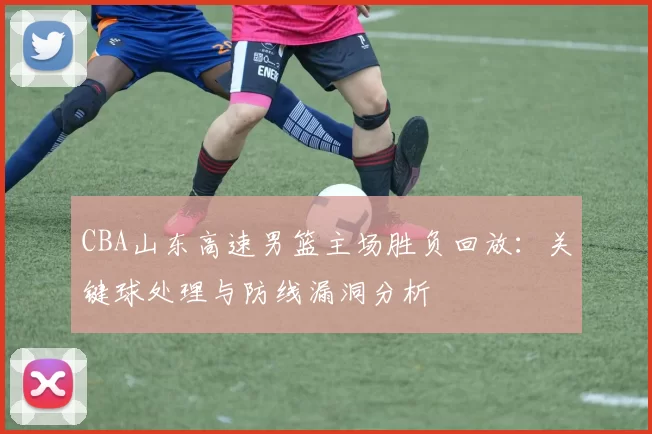CBA山东高速男篮主场胜负回放：关键球处理与防线漏洞分析