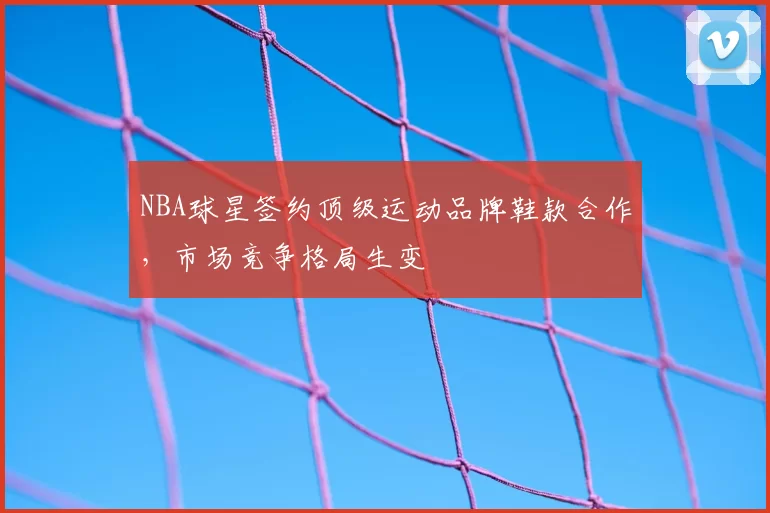 NBA球星签约顶级运动品牌鞋款合作，市场竞争格局生变