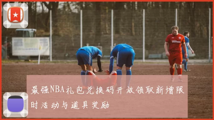 最强NBA礼包兑换码开放领取新增限时活动与道具奖励