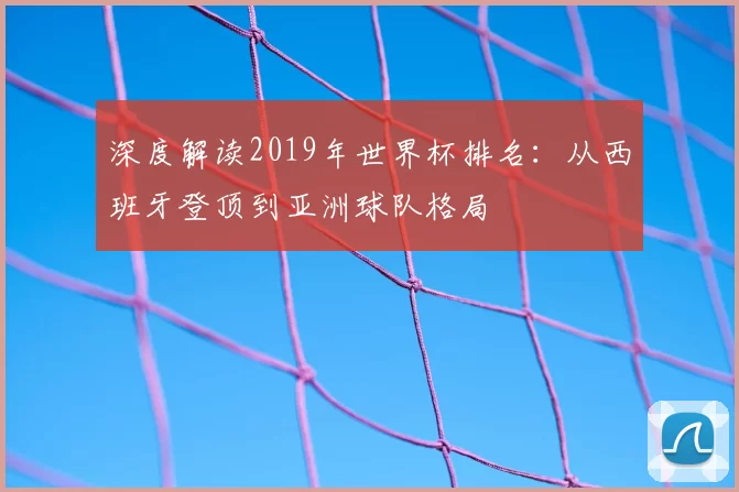 深度解读2019年世界杯排名：从西班牙登顶到亚洲球队格局