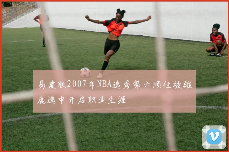 易建联2007年NBA选秀第六顺位被雄鹿选中开启职业生涯