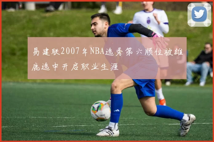 易建联2007年NBA选秀第六顺位被雄鹿选中开启职业生涯