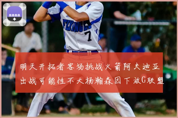 明天开拓者客场挑战火箭阿夫迪亚出战可能性不大杨瀚森因下放G联盟缺席