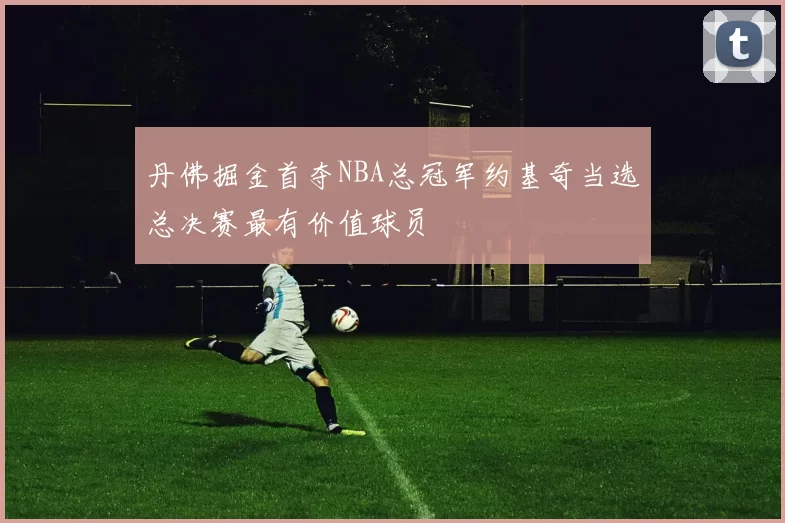 丹佛掘金首夺NBA总冠军约基奇当选总决赛最有价值球员