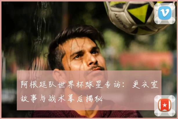阿根廷队世界杯球星专访：更衣室故事与战术幕后揭秘