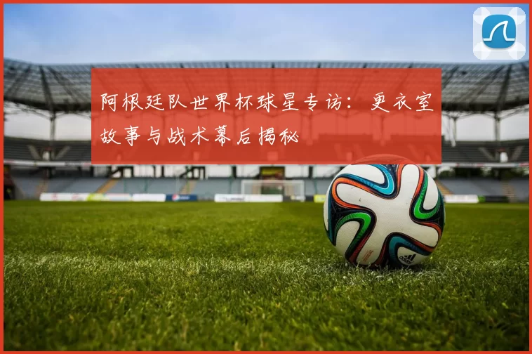 阿根廷队世界杯球星专访：更衣室故事与战术幕后揭秘