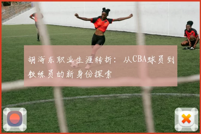 胡海东职业生涯转折:从CBA球员到教练员的新身份探索