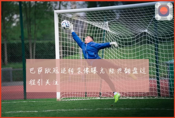 巴萨欧冠逆转录像曝光 经典翻盘过程引关注