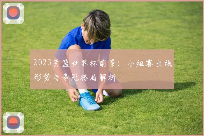 2023男篮世界杯前景:小组赛出线形势与争冠格局解析