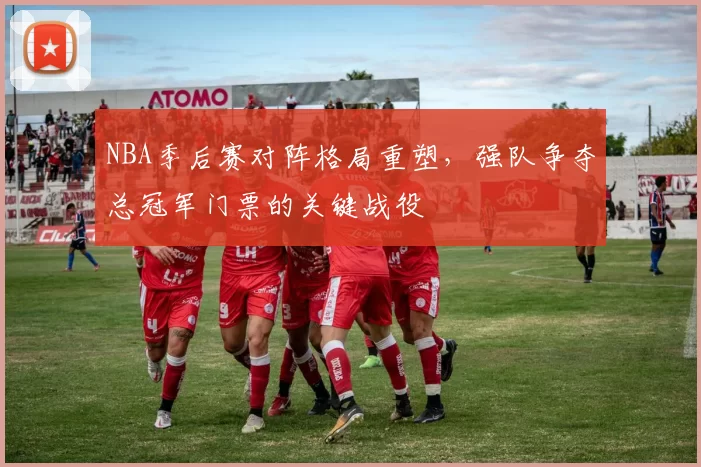 NBA季后赛对阵格局重塑，强队争夺总冠军门票的关键战役