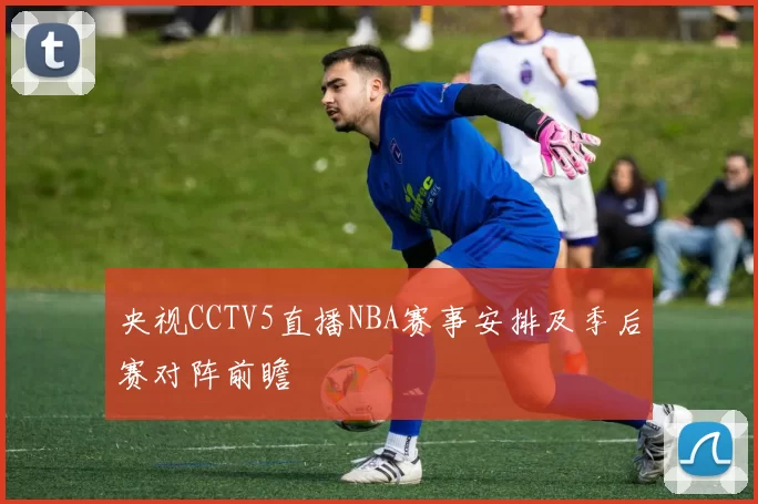 央视CCTV5直播NBA赛事安排及季后赛对阵前瞻