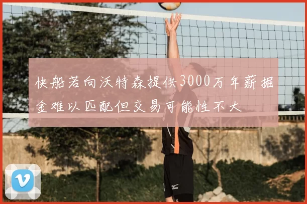快船若向沃特森提供3000万年薪掘金难以匹配但交易可能性不大