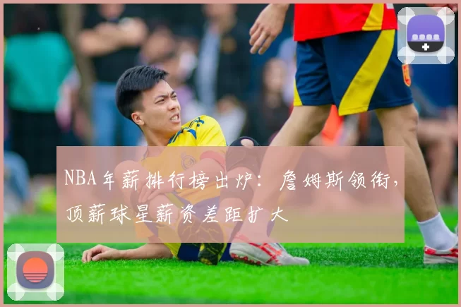 NBA年薪排行榜出炉：詹姆斯领衔，顶薪球星薪资差距扩大