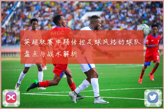 英超联赛中踢传控足球风格的球队盘点与战术解析
