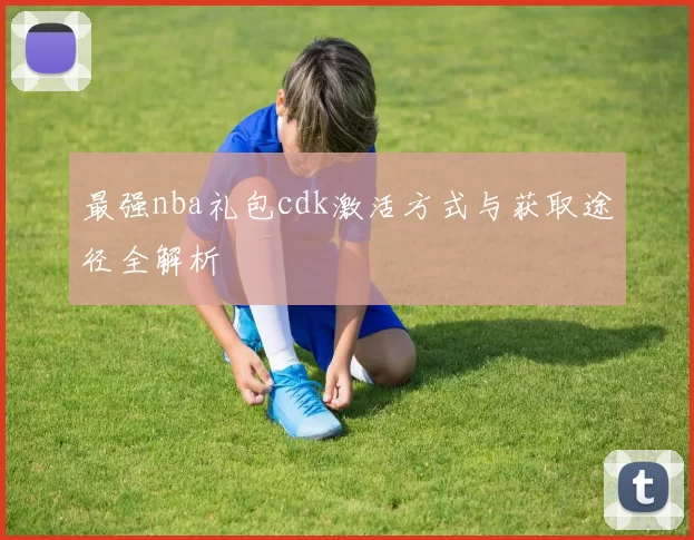 最强nba礼包cdk激活方式与获取途径全解析