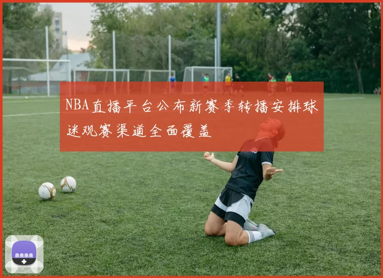 NBA直播平台公布新赛季转播安排球迷观赛渠道全面覆盖