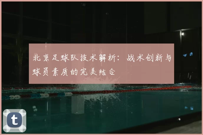 北京足球队技术解析：战术创新与球员素质的完美结合