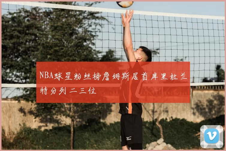 NBA球星粉丝榜詹姆斯居首库里杜兰特分列二三位