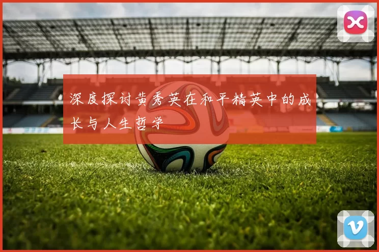 深度探讨黄秀英在和平精英中的成长与人生哲学