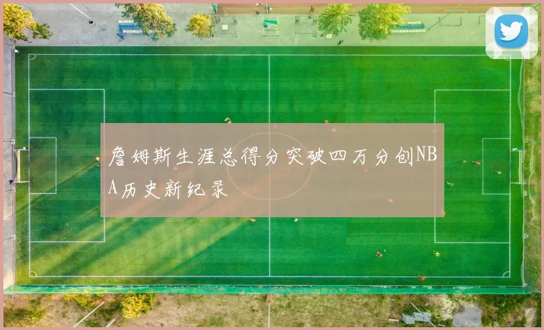 詹姆斯生涯总得分突破四万分创NBA历史新纪录