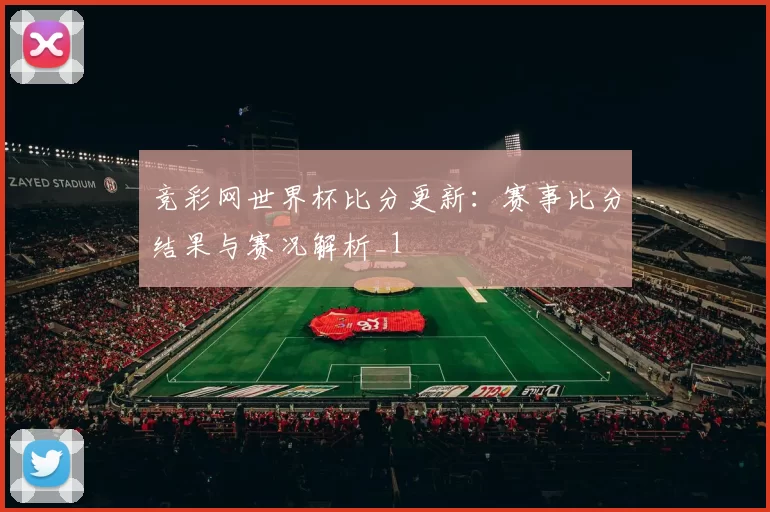竞彩网世界杯比分更新：赛事比分结果与赛况解析_1