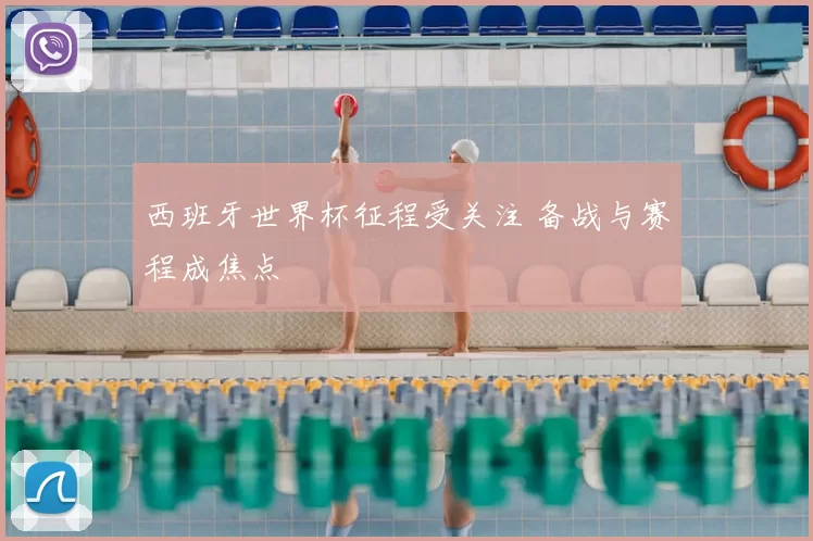 西班牙世界杯征程受关注 备战与赛程成焦点