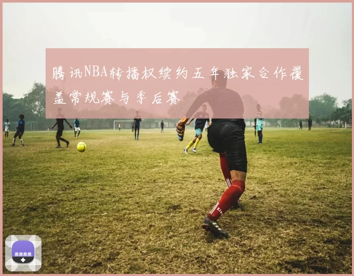 腾讯NBA转播权续约五年独家合作覆盖常规赛与季后赛