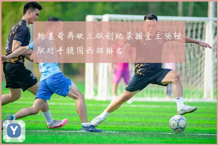 约基奇再砍三双创纪录掘金主场轻取对手稳固西部排名