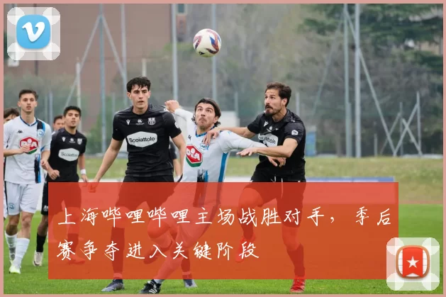 上海哔哩哔哩主场战胜对手,季后赛争夺进入关键阶段