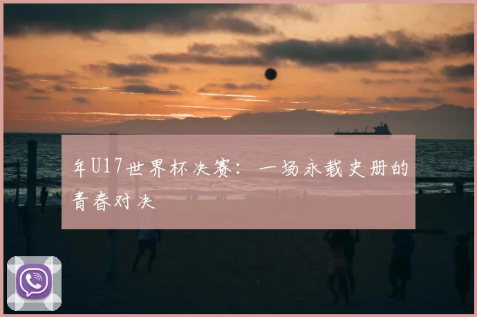 年U17世界杯决赛：一场永载史册的青春对决