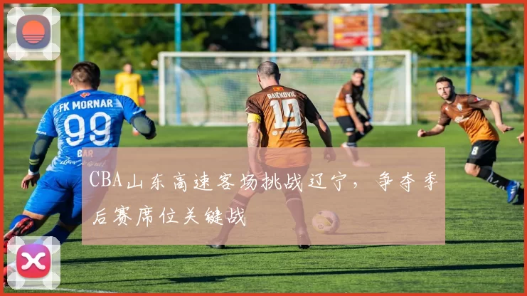 CBA山东高速客场挑战辽宁，争夺季后赛席位关键战