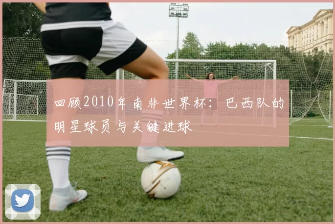 回顾2010年南非世界杯：巴西队的明星球员与关键进球
